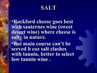 SALT
•Rockford cheese goes best
with sauternes wine (sweet
desert wine) where cheese is
salty in nature.
•But main course can’t be
served b coz salt clashes
with tannin, better to select
low tannin wine .
 