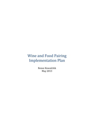  
	
  
	
  
	
  
	
  
	
  
	
  
	
  
	
  
	
  
	
  
	
  
	
  
	
  
	
  
	
  
	
  
	
  
	
  
	
  
	
  
	
  
Wine	
  and	
  Food	
  Pairing	
  
Implementation	
  Plan	
  
	
  
Renee	
  Kowalchik	
  
May	
  2013	
  
	
  
	
  
	
  
	
  
	
  
	
  
	
  
	
  
	
  
	
  
	
  
	
  
	
  
	
  
	
  
	
  
	
  
	
  
	
  
 