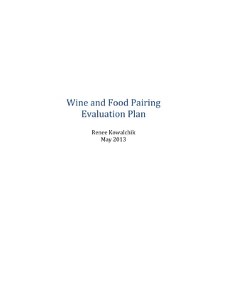  
	
  
	
  
	
  
	
  
	
  
	
  
	
  
	
  
	
  
	
  
	
  
	
  
	
  
	
  
	
  
Wine	
  and	
  Food	
  Pairing	
  
Evaluation	
  Plan	
  
	
  
Renee	
  Kowalchik	
  
May	
  2013	
  
	
  
	
  
	
  
	
  
	
  
	
  
	
  
	
  
	
  
	
  
	
  
	
  
	
  
	
  
 