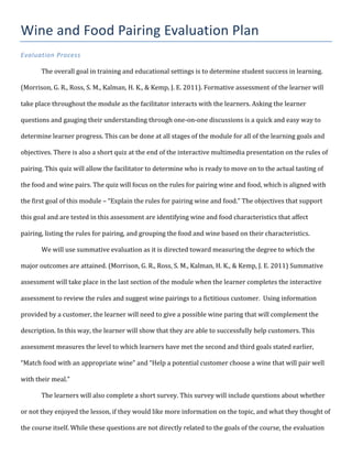 Wine	
  and	
  Food	
  Pairing	
  Evaluation	
  Plan	
  
Evaluation	
  Process	
  
	
  
	
  	
  	
  	
  	
  	
  	
   The	
  overall	
  goal	
  in	
  training	
  and	
  educational	
  settings	
  is	
  to	
  determine	
  student	
  success	
  in	
  learning.	
  
(Morrison,	
  G.	
  R.,	
  Ross,	
  S.	
  M.,	
  Kalman,	
  H.	
  K.,	
  &	
  Kemp,	
  J.	
  E.	
  2011).	
  Formative	
  assessment	
  of	
  the	
  learner	
  will	
  
take	
  place	
  throughout	
  the	
  module	
  as	
  the	
  facilitator	
  interacts	
  with	
  the	
  learners.	
  Asking	
  the	
  learner	
  
questions	
  and	
  gauging	
  their	
  understanding	
  through	
  one-­‐on-­‐one	
  discussions	
  is	
  a	
  quick	
  and	
  easy	
  way	
  to	
  
determine	
  learner	
  progress.	
  This	
  can	
  be	
  done	
  at	
  all	
  stages	
  of	
  the	
  module	
  for	
  all	
  of	
  the	
  learning	
  goals	
  and	
  
objectives.	
  There	
  is	
  also	
  a	
  short	
  quiz	
  at	
  the	
  end	
  of	
  the	
  interactive	
  multimedia	
  presentation	
  on	
  the	
  rules	
  of	
  
pairing.	
  This	
  quiz	
  will	
  allow	
  the	
  facilitator	
  to	
  determine	
  who	
  is	
  ready	
  to	
  move	
  on	
  to	
  the	
  actual	
  tasting	
  of	
  
the	
  food	
  and	
  wine	
  pairs.	
  The	
  quiz	
  will	
  focus	
  on	
  the	
  rules	
  for	
  pairing	
  wine	
  and	
  food,	
  which	
  is	
  aligned	
  with	
  
the	
  first	
  goal	
  of	
  this	
  module	
  –	
  “Explain	
  the	
  rules	
  for	
  pairing	
  wine	
  and	
  food.”	
  The	
  objectives	
  that	
  support	
  
this	
  goal	
  and	
  are	
  tested	
  in	
  this	
  assessment	
  are	
  identifying	
  wine	
  and	
  food	
  characteristics	
  that	
  affect	
  
pairing,	
  listing	
  the	
  rules	
  for	
  pairing,	
  and	
  grouping	
  the	
  food	
  and	
  wine	
  based	
  on	
  their	
  characteristics.	
  	
  
	
   We	
  will	
  use	
  summative	
  evaluation	
  as	
  it	
  is	
  directed	
  toward	
  measuring	
  the	
  degree	
  to	
  which	
  the	
  
major	
  outcomes	
  are	
  attained.	
  (Morrison,	
  G.	
  R.,	
  Ross,	
  S.	
  M.,	
  Kalman,	
  H.	
  K.,	
  &	
  Kemp,	
  J.	
  E.	
  2011)	
  Summative	
  
assessment	
  will	
  take	
  place	
  in	
  the	
  last	
  section	
  of	
  the	
  module	
  when	
  the	
  learner	
  completes	
  the	
  interactive	
  
assessment	
  to	
  review	
  the	
  rules	
  and	
  suggest	
  wine	
  pairings	
  to	
  a	
  fictitious	
  customer.	
  	
  Using	
  information	
  
provided	
  by	
  a	
  customer,	
  the	
  learner	
  will	
  need	
  to	
  give	
  a	
  possible	
  wine	
  paring	
  that	
  will	
  complement	
  the	
  
description.	
  In	
  this	
  way,	
  the	
  learner	
  will	
  show	
  that	
  they	
  are	
  able	
  to	
  successfully	
  help	
  customers.	
  This	
  
assessment	
  measures	
  the	
  level	
  to	
  which	
  learners	
  have	
  met	
  the	
  second	
  and	
  third	
  goals	
  stated	
  earlier,	
  
“Match	
  food	
  with	
  an	
  appropriate	
  wine”	
  and	
  “Help	
  a	
  potential	
  customer	
  choose	
  a	
  wine	
  that	
  will	
  pair	
  well	
  
with	
  their	
  meal.”	
  	
  
The	
  learners	
  will	
  also	
  complete	
  a	
  short	
  survey.	
  This	
  survey	
  will	
  include	
  questions	
  about	
  whether	
  
or	
  not	
  they	
  enjoyed	
  the	
  lesson,	
  if	
  they	
  would	
  like	
  more	
  information	
  on	
  the	
  topic,	
  and	
  what	
  they	
  thought	
  of	
  
the	
  course	
  itself.	
  While	
  these	
  questions	
  are	
  not	
  directly	
  related	
  to	
  the	
  goals	
  of	
  the	
  course,	
  the	
  evaluation	
  
 