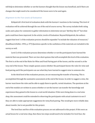will	
  help	
  to	
  determine	
  whether	
  or	
  not	
  the	
  learners	
  thought	
  that	
  the	
  lesson	
  was	
  beneficial,	
  and	
  if	
  there	
  are	
  
changes	
  that	
  might	
  need	
  to	
  be	
  considered	
  if	
  the	
  lesson	
  were	
  to	
  be	
  used	
  again.	
  
	
  
Alignment	
  to	
  the	
  Five	
  Levels	
  of	
  Evaluation	
  
	
  
Kirkpatrick’s	
  first	
  level	
  of	
  evaluation	
  deals	
  with	
  the	
  learners’	
  reactions	
  to	
  the	
  training.	
  This	
  level	
  of	
  
evaluation	
  will	
  be	
  achieved	
  through	
  the	
  use	
  of	
  the	
  end	
  of	
  course	
  survey.	
  The	
  survey	
  includes	
  both	
  rating	
  
scales	
  and	
  a	
  place	
  for	
  comments	
  to	
  gather	
  information	
  to	
  determine	
  not	
  just	
  “did	
  they	
  like	
  it?”	
  but	
  what	
  
parts	
  could	
  have	
  been	
  improved.	
  In	
  the	
  article,	
  Levels	
  of	
  Evaluation:	
  Beyond	
  Kirkpatrick,	
  the	
  authors	
  
suggest	
  that	
  level	
  1	
  of	
  the	
  evaluation	
  process	
  should	
  be	
  expanded	
  “to	
  include	
  the	
  valuation	
  of	
  resources.”	
  
(Kauffman	
  &	
  Keller,	
  1994,	
  p.	
  377)	
  Questions	
  specific	
  to	
  the	
  usefulness	
  of	
  the	
  materials	
  are	
  included	
  in	
  the	
  
survey	
  as	
  well.	
  	
  
Level	
  2	
  of	
  the	
  evaluation	
  process	
  determines	
  whether	
  or	
  not	
  the	
  participants	
  have	
  learned	
  the	
  
material	
  that	
  was	
  presented.	
  There	
  are	
  two	
  short	
  quizzes	
  that	
  will	
  accomplish	
  this	
  level	
  of	
  the	
  evaluation.	
  
The	
  first	
  is	
  at	
  the	
  end	
  of	
  the	
  Rules	
  for	
  Wine	
  and	
  Food	
  Pairing	
  part	
  of	
  the	
  lesson,	
  and	
  the	
  second	
  is	
  at	
  the	
  
very	
  end	
  of	
  the	
  lesson.	
  These	
  simple	
  quizzes	
  assess	
  whether	
  the	
  participant	
  knows	
  the	
  rules	
  for	
  wine	
  and	
  
food	
  pairing	
  and	
  if	
  the	
  participants	
  can	
  use	
  what	
  they	
  have	
  learned	
  to	
  suggest	
  wine	
  to	
  someone	
  else.	
  	
  
In	
  the	
  third	
  level	
  of	
  the	
  evaluation	
  process,	
  we	
  are	
  measuring	
  the	
  transfer	
  of	
  learning.	
  This	
  is	
  
accomplished	
  through	
  the	
  summative	
  assessment	
  at	
  the	
  end	
  of	
  the	
  lesson.	
  In	
  order	
  to	
  suggest	
  a	
  wine,	
  the	
  
learner	
  must	
  know	
  the	
  rules	
  and	
  be	
  able	
  to	
  apply	
  them	
  to	
  specific,	
  varied	
  situations.	
  The	
  questions	
  at	
  the	
  
end	
  of	
  the	
  module	
  are	
  written	
  to	
  assess	
  whether	
  or	
  not	
  the	
  learner	
  can	
  transfer	
  the	
  knowledge	
  and	
  
experiences	
  they	
  gained	
  in	
  the	
  lesson	
  to	
  a	
  real-­‐world	
  situation.	
  If	
  this	
  were	
  being	
  done	
  in	
  a	
  real	
  wine	
  
shop,	
  this	
  assessment	
  could	
  be	
  extended	
  to	
  observing	
  the	
  participants	
  with	
  actual	
  customers	
  to	
  see	
  if	
  
they	
  are	
  able	
  to	
  make	
  appropriate	
  suggestions	
  for	
  wine/food	
  pairing.	
  This	
  would	
  give	
  more	
  reliable	
  data	
  
about	
  transfer,	
  but	
  is	
  not	
  possible	
  for	
  this	
  project.	
  
The	
  level	
  four	
  and	
  five	
  of	
  the	
  evaluation	
  process	
  are	
  not	
  addressed	
  in	
  this	
  project.	
  If	
  this	
  were	
  an	
  
actual	
  lesson	
  for	
  a	
  real	
  wine	
  shop,	
  then	
  these	
  two	
  steps	
  would	
  need	
  to	
  be	
  included.	
  For	
  level	
  four,	
  the	
  
 