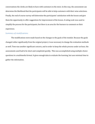 conversations	
  the	
  clerks	
  are	
  likely	
  to	
  have	
  with	
  customers	
  in	
  the	
  store.	
  In	
  this	
  way,	
  the	
  assessment	
  can	
  
determine	
  the	
  likelihood	
  that	
  the	
  participants	
  will	
  be	
  able	
  to	
  help	
  customers	
  with	
  their	
  wine	
  selections.	
  
Finally,	
  the	
  end	
  of	
  course	
  survey	
  will	
  determine	
  the	
  participants’	
  satisfaction	
  with	
  the	
  lesson	
  and	
  give	
  
them	
  the	
  opportunity	
  to	
  offer	
  suggestions	
  for	
  improvement	
  of	
  the	
  lesson.	
  A	
  rating	
  scale	
  was	
  used	
  to	
  
simplify	
  the	
  process	
  for	
  the	
  participants,	
  but	
  there	
  is	
  an	
  area	
  for	
  the	
  learners	
  to	
  comment	
  on	
  their	
  
experience.	
  
Summary	
  of	
  modifications	
  
	
  
The	
  modifications	
  were	
  made	
  based	
  on	
  the	
  changes	
  to	
  the	
  goals	
  of	
  the	
  module.	
  Because	
  the	
  goals	
  
changed	
  rather	
  significantly	
  from	
  the	
  original	
  project,	
  it	
  was	
  necessary	
  to	
  change	
  the	
  evaluation	
  methods	
  
as	
  well.	
  Time	
  was	
  another	
  significant	
  concern,	
  and	
  in	
  order	
  to	
  keep	
  the	
  whole	
  process	
  under	
  an	
  hour,	
  the	
  
assessments	
  used	
  had	
  to	
  be	
  short	
  and	
  completed	
  quickly.	
  	
  This	
  was	
  accomplished	
  using	
  multiple-­‐choice	
  
questions	
  in	
  a	
  multimedia	
  format.	
  It	
  gives	
  enough	
  data	
  to	
  evaluate	
  the	
  learning,	
  but	
  uses	
  minimal	
  time	
  to	
  
gather	
  the	
  information.	
  
	
  
	
  
	
  
	
  
	
  
	
  
	
  
	
  
	
  
	
  
	
  
	
  
	
  
	
  
	
  
	
  
	
  
	
  
	
  
	
  
	
  
	
  
	
  
	
  
	
  
 