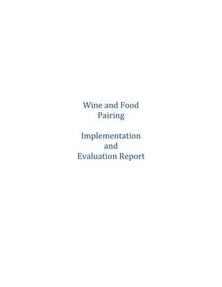  
	
  
	
  
	
  
	
  
	
  
	
  
	
  
	
  
	
  
	
  
	
  
	
  
	
  
	
  
	
  
Wine	
  and	
  Food	
  
Pairing	
  
	
  
Implementation	
  
and	
  
Evaluation	
  Report	
  
	
  
	
  
	
  
	
  
	
  
	
  
	
  
	
  
	
  
	
  
	
  
	
  
	
  
	
  
	
  
	
  
	
  
	
  
	
  
	
  
	
  
	
  
 