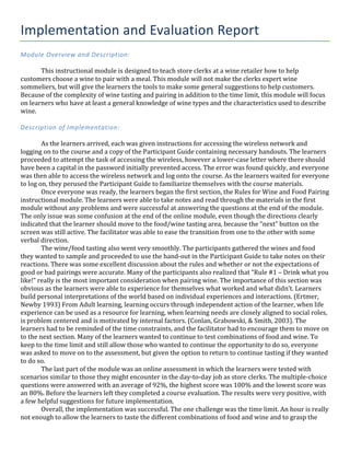 Implementation	
  and	
  Evaluation	
  Report	
  
Module	
  Overview	
  and	
  Description:	
  
	
  
This	
  instructional	
  module	
  is	
  designed	
  to	
  teach	
  store	
  clerks	
  at	
  a	
  wine	
  retailer	
  how	
  to	
  help	
  
customers	
  choose	
  a	
  wine	
  to	
  pair	
  with	
  a	
  meal.	
  This	
  module	
  will	
  not	
  make	
  the	
  clerks	
  expert	
  wine	
  
sommeliers,	
  but	
  will	
  give	
  the	
  learners	
  the	
  tools	
  to	
  make	
  some	
  general	
  suggestions	
  to	
  help	
  customers.	
  
Because	
  of	
  the	
  complexity	
  of	
  wine	
  tasting	
  and	
  pairing	
  in	
  addition	
  to	
  the	
  time	
  limit,	
  this	
  module	
  will	
  focus	
  
on	
  learners	
  who	
  have	
  at	
  least	
  a	
  general	
  knowledge	
  of	
  wine	
  types	
  and	
  the	
  characteristics	
  used	
  to	
  describe	
  
wine.	
  	
  
	
  
Description	
  of	
  Implementation:	
  
	
  
	
   As	
  the	
  learners	
  arrived,	
  each	
  was	
  given	
  instructions	
  for	
  accessing	
  the	
  wireless	
  network	
  and	
  
logging	
  on	
  to	
  the	
  course	
  and	
  a	
  copy	
  of	
  the	
  Participant	
  Guide	
  containing	
  necessary	
  handouts.	
  The	
  learners	
  
proceeded	
  to	
  attempt	
  the	
  task	
  of	
  accessing	
  the	
  wireless,	
  however	
  a	
  lower-­‐case	
  letter	
  where	
  there	
  should	
  
have	
  been	
  a	
  capital	
  in	
  the	
  password	
  initially	
  prevented	
  access.	
  The	
  error	
  was	
  found	
  quickly,	
  and	
  everyone	
  
was	
  then	
  able	
  to	
  access	
  the	
  wireless	
  network	
  and	
  log	
  onto	
  the	
  course.	
  As	
  the	
  learners	
  waited	
  for	
  everyone	
  
to	
  log	
  on,	
  they	
  perused	
  the	
  Participant	
  Guide	
  to	
  familiarize	
  themselves	
  with	
  the	
  course	
  materials.	
  
	
   Once	
  everyone	
  was	
  ready,	
  the	
  learners	
  began	
  the	
  first	
  section,	
  the	
  Rules	
  for	
  Wine	
  and	
  Food	
  Pairing	
  
instructional	
  module.	
  The	
  learners	
  were	
  able	
  to	
  take	
  notes	
  and	
  read	
  through	
  the	
  materials	
  in	
  the	
  first	
  
module	
  without	
  any	
  problems	
  and	
  were	
  successful	
  at	
  answering	
  the	
  questions	
  at	
  the	
  end	
  of	
  the	
  module.	
  
The	
  only	
  issue	
  was	
  some	
  confusion	
  at	
  the	
  end	
  of	
  the	
  online	
  module,	
  even	
  though	
  the	
  directions	
  clearly	
  
indicated	
  that	
  the	
  learner	
  should	
  move	
  to	
  the	
  food/wine	
  tasting	
  area,	
  because	
  the	
  “next”	
  button	
  on	
  the	
  
screen	
  was	
  still	
  active.	
  The	
  facilitator	
  was	
  able	
  to	
  ease	
  the	
  transition	
  from	
  one	
  to	
  the	
  other	
  with	
  some	
  
verbal	
  direction.	
  
	
   The	
  wine/food	
  tasting	
  also	
  went	
  very	
  smoothly.	
  The	
  participants	
  gathered	
  the	
  wines	
  and	
  food	
  
they	
  wanted	
  to	
  sample	
  and	
  proceeded	
  to	
  use	
  the	
  hand-­‐out	
  in	
  the	
  Participant	
  Guide	
  to	
  take	
  notes	
  on	
  their	
  
reactions.	
  There	
  was	
  some	
  excellent	
  discussion	
  about	
  the	
  rules	
  and	
  whether	
  or	
  not	
  the	
  expectations	
  of	
  
good	
  or	
  bad	
  pairings	
  were	
  accurate.	
  Many	
  of	
  the	
  participants	
  also	
  realized	
  that	
  “Rule	
  #1	
  –	
  Drink	
  what	
  you	
  
like!”	
  really	
  is	
  the	
  most	
  important	
  consideration	
  when	
  pairing	
  wine.	
  The	
  importance	
  of	
  this	
  section	
  was	
  
obvious	
  as	
  the	
  learners	
  were	
  able	
  to	
  experience	
  for	
  themselves	
  what	
  worked	
  and	
  what	
  didn’t.	
  Learners	
  
build	
  personal	
  interpretations	
  of	
  the	
  world	
  based	
  on	
  individual	
  experiences	
  and	
  interactions.	
  (Ertmer,	
  
Newby	
  1993)	
  From	
  Adult	
  learning,	
  learning	
  occurs	
  through	
  independent	
  action	
  of	
  the	
  learner,	
  when	
  life	
  
experience	
  can	
  be	
  used	
  as	
  a	
  resource	
  for	
  learning,	
  when	
  learning	
  needs	
  are	
  closely	
  aligned	
  to	
  social	
  roles,	
  
is	
  problem	
  centered	
  and	
  is	
  motivated	
  by	
  internal	
  factors.	
  (Conlan,	
  Grabowski,	
  &	
  Smith,	
  2003).	
  The	
  
learners	
  had	
  to	
  be	
  reminded	
  of	
  the	
  time	
  constraints,	
  and	
  the	
  facilitator	
  had	
  to	
  encourage	
  them	
  to	
  move	
  on	
  
to	
  the	
  next	
  section.	
  Many	
  of	
  the	
  learners	
  wanted	
  to	
  continue	
  to	
  test	
  combinations	
  of	
  food	
  and	
  wine.	
  To	
  
keep	
  to	
  the	
  time	
  limit	
  and	
  still	
  allow	
  those	
  who	
  wanted	
  to	
  continue	
  the	
  opportunity	
  to	
  do	
  so,	
  everyone	
  
was	
  asked	
  to	
  move	
  on	
  to	
  the	
  assessment,	
  but	
  given	
  the	
  option	
  to	
  return	
  to	
  continue	
  tasting	
  if	
  they	
  wanted	
  
to	
  do	
  so.	
  
	
   The	
  last	
  part	
  of	
  the	
  module	
  was	
  an	
  online	
  assessment	
  in	
  which	
  the	
  learners	
  were	
  tested	
  with	
  
scenarios	
  similar	
  to	
  those	
  they	
  might	
  encounter	
  in	
  the	
  day-­‐to-­‐day	
  job	
  as	
  store	
  clerks.	
  The	
  multiple-­‐choice	
  
questions	
  were	
  answered	
  with	
  an	
  average	
  of	
  92%,	
  the	
  highest	
  score	
  was	
  100%	
  and	
  the	
  lowest	
  score	
  was	
  
an	
  80%.	
  Before	
  the	
  learners	
  left	
  they	
  completed	
  a	
  course	
  evaluation.	
  The	
  results	
  were	
  very	
  positive,	
  with	
  
a	
  few	
  helpful	
  suggestions	
  for	
  future	
  implementation.	
  
	
   Overall,	
  the	
  implementation	
  was	
  successful.	
  The	
  one	
  challenge	
  was	
  the	
  time	
  limit.	
  An	
  hour	
  is	
  really	
  
not	
  enough	
  to	
  allow	
  the	
  learners	
  to	
  taste	
  the	
  different	
  combinations	
  of	
  food	
  and	
  wine	
  and	
  to	
  grasp	
  the	
  
 