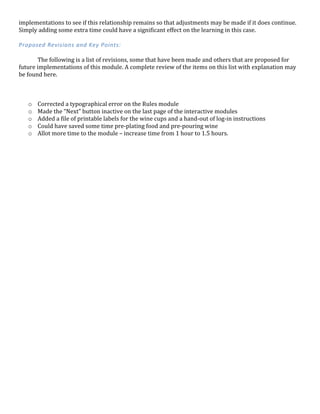 implementations	
  to	
  see	
  if	
  this	
  relationship	
  remains	
  so	
  that	
  adjustments	
  may	
  be	
  made	
  if	
  it	
  does	
  continue.	
  
Simply	
  adding	
  some	
  extra	
  time	
  could	
  have	
  a	
  significant	
  effect	
  on	
  the	
  learning	
  in	
  this	
  case.	
  
	
  
Proposed	
  Revisions	
  and	
  Key	
  Points:	
  
	
  
	
   The	
  following	
  is	
  a	
  list	
  of	
  revisions,	
  some	
  that	
  have	
  been	
  made	
  and	
  others	
  that	
  are	
  proposed	
  for	
  
future	
  implementations	
  of	
  this	
  module.	
  A	
  complete	
  review	
  of	
  the	
  items	
  on	
  this	
  list	
  with	
  explanation	
  may	
  
be	
  found	
  here.	
  
	
  
o Corrected	
  a	
  typographical	
  error	
  on	
  the	
  Rules	
  module	
  
o Made	
  the	
  “Next”	
  button	
  inactive	
  on	
  the	
  last	
  page	
  of	
  the	
  interactive	
  modules	
  
o Added	
  a	
  file	
  of	
  printable	
  labels	
  for	
  the	
  wine	
  cups	
  and	
  a	
  hand-­‐out	
  of	
  log-­‐in	
  instructions	
  
o Could	
  have	
  saved	
  some	
  time	
  pre-­‐plating	
  food	
  and	
  pre-­‐pouring	
  wine	
  
o Allot	
  more	
  time	
  to	
  the	
  module	
  –	
  increase	
  time	
  from	
  1	
  hour	
  to	
  1.5	
  hours.	
  
	
  
	
  
	
  
	
  
	
  
	
  
	
  
	
  
	
  
	
  
	
  
	
  
	
  
	
  
	
  
	
  
	
  
	
  
	
  
	
  
	
  
	
  
	
  
	
  
	
  
	
  
	
  
	
  
	
  
	
  
	
  
	
  
	
  
	
  
	
  
	
  
	
  
 