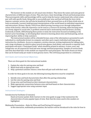   2	
  
Instructional	
  Context:	
  
	
  
	
   The	
  learners	
  in	
  this	
  module	
  are	
  all	
  casual	
  wine	
  drinkers.	
  They	
  know	
  the	
  names	
  and	
  some	
  general	
  
characteristics	
  of	
  different	
  types	
  of	
  wine.	
  They	
  also	
  have	
  a	
  basic	
  knowledge	
  of	
  food	
  and	
  food	
  preparation.	
  
These	
  prerequisite	
  skills	
  and	
  knowledge	
  will	
  be	
  used	
  to	
  help	
  the	
  learner	
  understand	
  why	
  certain	
  wines	
  
pair	
  well	
  with	
  specific	
  foods.	
  Being	
  able	
  to	
  successfully	
  pair	
  wine	
  and	
  food	
  will	
  help	
  the	
  store	
  clerks	
  
improve	
  customer	
  service,	
  but	
  will	
  also	
  be	
  beneficial	
  in	
  their	
  personal	
  lives	
  as	
  all	
  of	
  them	
  drink	
  wine	
  at	
  
least	
  occasionally.	
  Learners	
  build	
  personal	
  interpretations	
  of	
  the	
  world	
  based	
  on	
  individual	
  experiences	
  
and	
  interactions.	
  (Ertmer,	
  Newby	
  1993)	
  From	
  Adult	
  learning,	
  learning	
  occurs	
  through	
  independent	
  
action	
  of	
  the	
  learner,	
  when	
  life	
  experience	
  can	
  be	
  used	
  as	
  a	
  resource	
  for	
  learning,	
  when	
  learning	
  needs	
  
are	
  closely	
  aligned	
  to	
  social	
  roles,	
  is	
  problem	
  centered	
  and	
  is	
  motivated	
  by	
  internal	
  factors.	
  (Conlan,	
  
Grabowski,	
  &	
  Smith,	
  2003)	
  Keeping	
  these	
  points	
  in	
  mind,	
  the	
  instruction	
  focused	
  on	
  building	
  on	
  the	
  
learners	
  prior	
  knowledge,	
  on	
  developing	
  their	
  interest	
  in	
  learning	
  about	
  wine	
  and	
  food	
  pairing,	
  and	
  on	
  
improving	
  their	
  ability	
  to	
  help	
  customers.	
  	
  
	
   The	
  instructional	
  module	
  will	
  be	
  a	
  blended	
  format,	
  some	
  of	
  the	
  information	
  is	
  presented	
  to	
  each	
  
individual	
  in	
  a	
  multimedia	
  format	
  via	
  computer	
  and	
  other	
  parts	
  require	
  individual	
  and	
  large	
  group	
  
instruction	
  by	
  a	
  facilitator.	
  Access	
  to	
  computers,	
  wireless	
  internet,	
  writing	
  implements	
  for	
  taking	
  notes,	
  
and	
  a	
  large	
  workspace	
  on	
  which	
  to	
  place	
  several	
  wine	
  glasses,	
  food	
  dishes,	
  and	
  utensils	
  is	
  required.	
  Each	
  
participant	
  will	
  need	
  a	
  “Participant	
  Guide”	
  which	
  should	
  be	
  printed	
  in	
  advance.	
  A	
  stove,	
  oven,	
  and	
  
refrigerator	
  are	
  all	
  required	
  for	
  food	
  and	
  wine	
  storage	
  and	
  food	
  preparation.	
  Samples	
  of	
  various	
  foods	
  
and	
  wine	
  described	
  later	
  in	
  this	
  module	
  are	
  required	
  for	
  each	
  participant.	
  The	
  foods	
  chosen	
  are	
  those	
  
that	
  can	
  be	
  found	
  easily	
  pre-­‐made	
  in	
  most	
  grocery	
  stores.	
  This	
  will	
  keep	
  preparation	
  to	
  a	
  minimum.	
  
	
  
Unit	
  Goals	
  and	
  Instructional	
  Objectives:	
  
	
  
There	
  are	
  three	
  goals	
  for	
  this	
  instructional	
  module:	
  
	
  
1. Explain	
  the	
  rules	
  for	
  pairing	
  wine	
  and	
  food	
  
2. Match	
  food	
  with	
  an	
  appropriate	
  wine	
  
3. Help	
  a	
  potential	
  customer	
  choose	
  a	
  wine	
  that	
  will	
  pair	
  well	
  with	
  their	
  meal	
  
	
  
In	
  order	
  for	
  these	
  goals	
  to	
  be	
  met,	
  the	
  following	
  learning	
  objectives	
  must	
  be	
  completed:	
  
	
  
1. Identify	
  wine	
  and	
  food	
  characteristics	
  that	
  affect	
  the	
  pairing	
  relationship	
  
2. List	
  the	
  rules	
  for	
  pairing	
  wine	
  and	
  food	
  
3. Group	
  wine	
  and	
  food	
  based	
  on	
  their	
  dominant	
  characteristics	
  
4. Make	
  appropriate	
  connections	
  between	
  wine	
  and	
  food	
  based	
  on	
  their	
  characteristics	
  
5. Suggest	
  appropriate	
  wine	
  using	
  customer	
  input	
  
	
  
Instructional	
  Strategies:	
  
	
  
Introduction	
  by	
  Facilitator	
  (5	
  minutes)	
  
Hand	
  out	
  learner	
  packet.	
  Refer	
  learners	
  to	
  the	
  wine	
  guide	
  on	
  page	
  2	
  that	
  summarizes	
  the	
  
characteristics	
  of	
  some	
  popular	
  types	
  of	
  wine.	
  Note	
  that	
  the	
  wines	
  used	
  in	
  this	
  module	
  are	
  
highlighted.	
  	
  
	
  
Multimedia	
  Presentation	
  –	
  Rules	
  for	
  Wine	
  and	
  Food	
  Pairing	
  (10	
  minutes)	
  
	
   In	
  this	
  interactive,	
  multimedia	
  presentation,	
  the	
  learners	
  will	
  be	
  introduced	
  to	
  the	
  rules	
  for	
  how	
  to	
  
 
