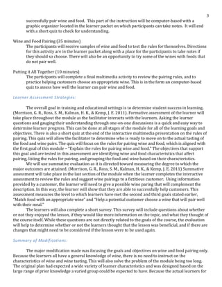   3	
  
successfully	
  pair	
  wine	
  and	
  food.	
  	
  This	
  part	
  of	
  the	
  instruction	
  will	
  be	
  computer-­‐based	
  with	
  a	
  
graphic	
  organizer	
  located	
  in	
  the	
  learner	
  packet	
  on	
  which	
  participants	
  can	
  take	
  notes.	
  	
  It	
  will	
  end	
  
with	
  a	
  short	
  quiz	
  to	
  check	
  for	
  understanding.	
  
	
  
Wine	
  and	
  Food	
  Pairing	
  (35	
  minutes)	
  
	
   The	
  participants	
  will	
  receive	
  samples	
  of	
  wine	
  and	
  food	
  to	
  test	
  the	
  rules	
  for	
  themselves.	
  Directions	
  
	
   for	
  this	
  activity	
  are	
  in	
  the	
  learner	
  packet	
  along	
  with	
  a	
  place	
  for	
  the	
  participants	
  to	
  take	
  notes	
  if	
  
they	
  should	
  so	
  choose.	
  There	
  will	
  also	
  be	
  an	
  opportunity	
  to	
  try	
  some	
  of	
  the	
  wines	
  with	
  foods	
  that	
  
do	
  not	
  pair	
  well.	
  
	
  
Putting	
  it	
  All	
  Together	
  (10	
  minutes)	
  
	
   The	
  participants	
  will	
  complete	
  a	
  final	
  multimedia	
  activity	
  to	
  review	
  the	
  pairing	
  rules,	
  and	
  to	
  
practice	
  helping	
  customers	
  choose	
  an	
  appropriate	
  wine.	
  This	
  is	
  in	
  the	
  form	
  an	
  computer-­‐based	
  
quiz	
  to	
  assess	
  how	
  well	
  the	
  learner	
  can	
  pair	
  wine	
  and	
  food.	
  
	
  
Learner	
  Assessment	
  Strategies:	
  
	
  
	
   The	
  overall	
  goal	
  in	
  training	
  and	
  educational	
  settings	
  is	
  to	
  determine	
  student	
  success	
  in	
  learning.	
  
(Morrison,	
  G.	
  R.,	
  Ross,	
  S.	
  M.,	
  Kalman,	
  H.	
  K.,	
  &	
  Kemp,	
  J.	
  E.	
  2011).	
  Formative	
  assessment	
  of	
  the	
  learner	
  will	
  
take	
  place	
  throughout	
  the	
  module	
  as	
  the	
  facilitator	
  interacts	
  with	
  the	
  learners.	
  Asking	
  the	
  learner	
  
questions	
  and	
  gauging	
  their	
  understanding	
  through	
  one-­‐on-­‐one	
  discussions	
  is	
  a	
  quick	
  and	
  easy	
  way	
  to	
  
determine	
  learner	
  progress.	
  This	
  can	
  be	
  done	
  at	
  all	
  stages	
  of	
  the	
  module	
  for	
  all	
  of	
  the	
  learning	
  goals	
  and	
  
objectives.	
  There	
  is	
  also	
  a	
  short	
  quiz	
  at	
  the	
  end	
  of	
  the	
  interactive	
  multimedia	
  presentation	
  on	
  the	
  rules	
  of	
  
pairing.	
  This	
  quiz	
  will	
  allow	
  the	
  facilitator	
  to	
  determine	
  who	
  is	
  ready	
  to	
  move	
  on	
  to	
  the	
  actual	
  tasting	
  of	
  
the	
  food	
  and	
  wine	
  pairs.	
  The	
  quiz	
  will	
  focus	
  on	
  the	
  rules	
  for	
  pairing	
  wine	
  and	
  food,	
  which	
  is	
  aligned	
  with	
  
the	
  first	
  goal	
  of	
  this	
  module	
  –	
  “Explain	
  the	
  rules	
  for	
  pairing	
  wine	
  and	
  food.”	
  The	
  objectives	
  that	
  support	
  
this	
  goal	
  and	
  are	
  tested	
  in	
  this	
  assessment	
  are	
  identifying	
  wine	
  and	
  food	
  characteristics	
  that	
  affect	
  
pairing,	
  listing	
  the	
  rules	
  for	
  pairing,	
  and	
  grouping	
  the	
  food	
  and	
  wine	
  based	
  on	
  their	
  characteristics.	
  	
  
	
   We	
  will	
  use	
  summative	
  evaluation	
  as	
  it	
  is	
  directed	
  toward	
  measuring	
  the	
  degree	
  to	
  which	
  the	
  
major	
  outcomes	
  are	
  attained.	
  (Morrison,	
  G.	
  R.,	
  Ross,	
  S.	
  M.,	
  Kalman,	
  H.	
  K.,	
  &	
  Kemp,	
  J.	
  E.	
  2011)	
  Summative	
  
assessment	
  will	
  take	
  place	
  in	
  the	
  last	
  section	
  of	
  the	
  module	
  when	
  the	
  learner	
  completes	
  the	
  interactive	
  
assessment	
  to	
  review	
  the	
  rules	
  and	
  suggest	
  wine	
  pairings	
  to	
  a	
  fictitious	
  customer.	
  	
  Using	
  information	
  
provided	
  by	
  a	
  customer,	
  the	
  learner	
  will	
  need	
  to	
  give	
  a	
  possible	
  wine	
  paring	
  that	
  will	
  complement	
  the	
  
description.	
  In	
  this	
  way,	
  the	
  learner	
  will	
  show	
  that	
  they	
  are	
  able	
  to	
  successfully	
  help	
  customers.	
  This	
  
assessment	
  measures	
  the	
  level	
  to	
  which	
  learners	
  have	
  met	
  the	
  second	
  and	
  third	
  goals	
  stated	
  earlier,	
  
“Match	
  food	
  with	
  an	
  appropriate	
  wine”	
  and	
  “Help	
  a	
  potential	
  customer	
  choose	
  a	
  wine	
  that	
  will	
  pair	
  well	
  
with	
  their	
  meal.”	
  
	
   The	
  learners	
  will	
  also	
  complete	
  a	
  short	
  survey.	
  This	
  survey	
  will	
  include	
  questions	
  about	
  whether	
  
or	
  not	
  they	
  enjoyed	
  the	
  lesson,	
  if	
  they	
  would	
  like	
  more	
  information	
  on	
  the	
  topic,	
  and	
  what	
  they	
  thought	
  of	
  
the	
  course	
  itself.	
  While	
  these	
  questions	
  are	
  not	
  directly	
  related	
  to	
  the	
  goals	
  of	
  the	
  course,	
  the	
  evaluation	
  
will	
  help	
  to	
  determine	
  whether	
  or	
  not	
  the	
  learners	
  thought	
  that	
  the	
  lesson	
  was	
  beneficial,	
  and	
  if	
  there	
  are	
  
changes	
  that	
  might	
  need	
  to	
  be	
  considered	
  if	
  the	
  lesson	
  were	
  to	
  be	
  used	
  again.	
  
	
  
Summary	
  of	
  Modifications:	
  
	
  
The	
  major	
  modification	
  made	
  was	
  focusing	
  the	
  goals	
  and	
  objectives	
  on	
  wine	
  and	
  food	
  pairing	
  only.	
  
Because	
  the	
  learners	
  all	
  have	
  a	
  general	
  knowledge	
  of	
  wine,	
  there	
  is	
  no	
  need	
  to	
  instruct	
  on	
  the	
  
characteristics	
  of	
  wine	
  and	
  wine	
  tasting.	
  This	
  will	
  also	
  solve	
  the	
  problem	
  of	
  the	
  module	
  being	
  too	
  long.	
  
The	
  original	
  plan	
  had	
  expected	
  a	
  wide	
  variety	
  of	
  learner	
  characteristics	
  and	
  was	
  designed	
  based	
  on	
  the	
  
large	
  range	
  of	
  prior	
  knowledge	
  a	
  varied	
  group	
  could	
  be	
  expected	
  to	
  have.	
  Because	
  the	
  actual	
  learners	
  for	
  
 