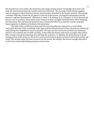   4	
  
this	
  module	
  have	
  very	
  similar	
  characteristics	
  and	
  a	
  large	
  amount	
  of	
  prior	
  knowledge	
  about	
  wine	
  and	
  
food,	
  the	
  instructional	
  materials	
  could	
  be	
  tailored	
  to	
  that	
  level.	
  	
  The	
  learning	
  related	
  scheme	
  suggests	
  
ways	
  to	
  sequence	
  content	
  based	
  on	
  learner	
  characteristics	
  identified	
  in	
  the	
  learner	
  analysis.	
  This	
  scheme	
  
“considers	
  difficulty	
  of	
  material,	
  its	
  appeal	
  or	
  interest	
  to	
  the	
  learner,	
  prerequisite	
  information	
  and	
  the	
  
learner’s	
  cognitive	
  development.”	
  (Morrison,	
  G.,	
  Ross,	
  S.	
  M.,	
  Kalman,	
  H.	
  K.,	
  &	
  Kemp,	
  J.	
  E.	
  2011)	
  Because	
  the	
  
learners	
  are	
  very	
  similar,	
  it	
  was	
  much	
  easier	
  to	
  focus	
  on	
  their	
  strengths	
  and	
  deficiencies	
  when	
  designing	
  
the	
  instruction.	
  The	
  instructional	
  materials	
  were	
  revised	
  with	
  this	
  focus,	
  and	
  now	
  include	
  computer-­‐
based	
  segments	
  in	
  addition	
  to	
  facilitator	
  led	
  instruction.	
  	
  	
  
The	
  other	
  major	
  modification	
  deals	
  with	
  the	
  level	
  of	
  proficiency	
  expected	
  as	
  a	
  result	
  of	
  the	
  
instruction.	
  Because	
  of	
  the	
  complexity	
  of	
  the	
  topic	
  and	
  the	
  limited	
  amount	
  of	
  time,	
  the	
  process	
  of	
  food	
  and	
  
wine	
  pairing	
  was	
  simplified	
  as	
  much	
  as	
  possible.	
  The	
  types	
  of	
  wine	
  used	
  in	
  the	
  module	
  were	
  limited	
  to	
  
just	
  five	
  very	
  common	
  and	
  versatile	
  varietals,	
  so	
  that	
  while	
  the	
  learner	
  will	
  not	
  be	
  an	
  expert,	
  they	
  will	
  be	
  
able	
  to	
  make	
  some	
  general	
  pairings	
  that	
  will	
  help	
  the	
  customers.	
  In	
  addition,	
  the	
  foods	
  chosen	
  to	
  do	
  the	
  
tasting	
  portion	
  of	
  the	
  lesson	
  are	
  those	
  that	
  can	
  be	
  purchased	
  pre-­‐made	
  and	
  stored	
  and	
  heated	
  quickly	
  and	
  
easily.	
  This	
  should	
  reduce	
  the	
  time	
  necessary	
  for	
  the	
  lesson,	
  but	
  still	
  give	
  the	
  learner	
  enough	
  experience	
  
to	
  feel	
  more	
  comfortable	
  helping	
  customers	
  select	
  wine.	
  
	
  
	
  
	
  
	
  
	
  
	
  
	
  
	
  
	
  
	
  
	
  
	
  
	
  
	
  
	
  
	
  
	
  
	
  
	
  
	
  
	
  
	
  
	
  
	
  
	
  
	
  
	
  
	
  
	
  
	
  
	
  
	
  
	
  
	
  
 