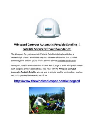 Winegard Carryout Automatic Portable Satellite |
        Satellite Service without Boundaries!
The Winegard Carryout Automatic Portable Satellite is being heralded as a
breakthrough product within the RVing and outdoors community. This portable
satellite system enables you to access satellite service no matter the location.

In the past, outdoor enthusiasts had to cater their outings to much anticipated shows-
such as sports or news casts(stocks, etc). Now, with the Winegard Carryout
Automatic Portable Satellite you are able to acquire satellite service at any location
and no longer need to make any sacrifices.


   http://www.thewholesalespot.com/winegard
 