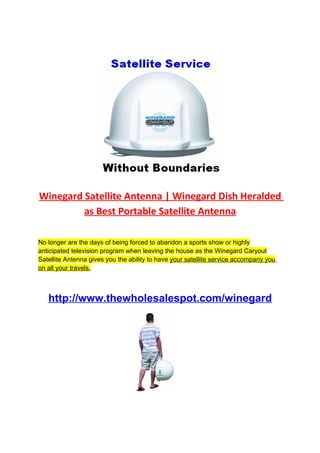 Winegard Satellite Antenna | Winegard Dish Heralded
         as Best Portable Satellite Antenna

No longer are the days of being forced to abandon a sports show or highly
anticipated television program when leaving the house as the Winegard Caryout
Satellite Antenna gives you the ability to have your satellite service accompany you
on all your travels.



   http://www.thewholesalespot.com/winegard
 