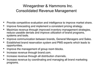 Winegardner & Hammons Inc.
Consolidated Revenue Management
 Provide competitive evaluation and intelligence to improve market share.
 Improve forecasting and implement a consistent pricing strategy.
 Maximize revenue through improved inventory management strategies,
reduce useable denials and improve utilization of brand programs,
systems and tools.
 Improve communication between brands, General Managers and Sales.
 Established brand reservation system and PMS experts which leads to
opportunities.
 Improve the management of group room blocks.
 Increase revenue through brand.com.
 Increase revenue through all distribution channels.
 Increase revenue by coordinating and managing all brand marketing
programs.

 