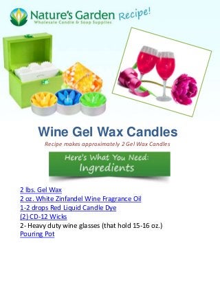 Wine Gel Wax Candles
        Recipe makes approximately 2 Gel Wax Candles




2 lbs. Gel Wax
2 oz. White Zinfandel Wine Fragrance Oil
1-2 drops Red Liquid Candle Dye
(2) CD-12 Wicks
2- Heavy duty wine glasses (that hold 15-16 oz.)
Pouring Pot
 
