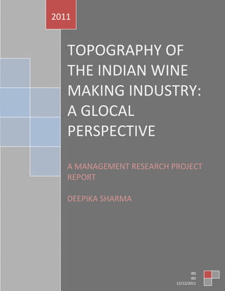 2011

TOPOGRAPHY OF
THE INDIAN WINE
MAKING INDUSTRY:
A GLOCAL
PERSPECTIVE
A MANAGEMENT RESEARCH PROJECT
REPORT
DEEPIKA SHARMA

[Type text]

Page 1
IBS
IBS
12/12/2011

 