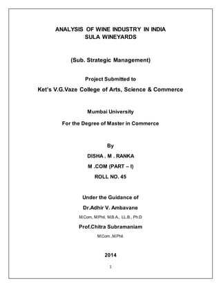 1
ANALYSIS OF WINE INDUSTRY IN INDIA
SULA WINEYARDS
(Sub. Strategic Management)
Project Submitted to
Ket’s V.G.Vaze College of Arts, Science & Commerce
Mumbai University
For the Degree of Master in Commerce
By
DISHA . M . RANKA
M .COM (PART – I)
ROLL NO. 45
Under the Guidance of
Dr.Adhir V. Ambavane
M.Com, M.Phil, M.B.A., LL.B., Ph.D
Prof.Chitra Subramaniam
M.Com.,M.Phil.
2014
 
