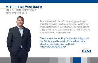 MEET GLENN WINEINGER
MEP SUPERINTENDENT
Joined Hoar in 2013
True Attention to Detail means digging deeper
than the drawings, and looking to see what’s not
there. Nothing gets swept under the rug; nothing
is too small to merit absolute focus. That means no
surprises, and a better project.
Glenn is a hunter, looking for the little things that
can fall through the cracks. Click to learn more
about his deep Attention to Detail:
http://bit.ly/WineingerAD
 