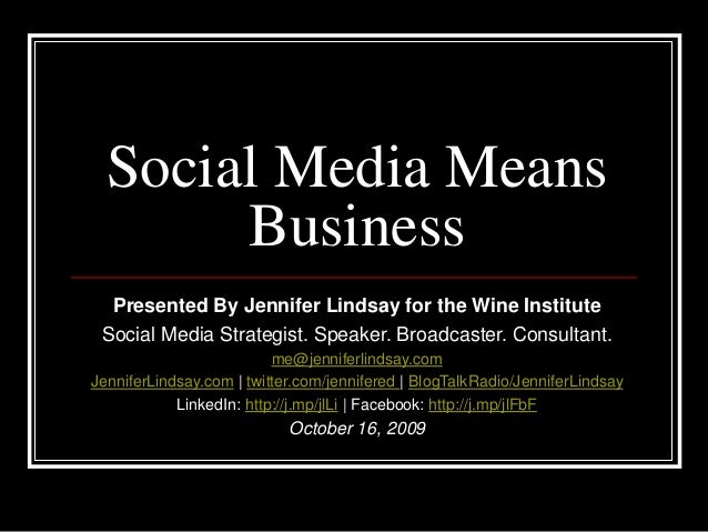Social Media Means
Business
Presented By Jennifer Lindsay for the Wine Institute
Social Media Strategist. Speaker. Broadcaster. Consultant.
me@jenniferlindsay.com
JenniferLindsay.com | twitter.com/jennifered | BlogTalkRadio/JenniferLindsay
LinkedIn: http://j.mp/jlLi | Facebook: http://j.mp/jlFbF
October 16, 2009
 
