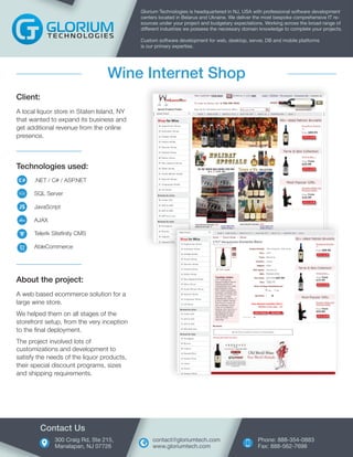 Technologies used:
.NET / C# / ASP.NET
SQL Server
JavaScript
AJAX
Telerik Sitefinity CMS
AbleCommerce
Client:
A local liquor store in Staten Island, NY
that wanted to expand its business and
get additional revenue from the online
presence.
Glorium Technologies is headquartered in NJ, USA with professional software development
centers located in Belarus and Ukraine. We deliver the most bespoke comprehensive IT re-
sources under your project and budgetary expectations. Working across the broad range of
different industries we possess the necessary domain knowledge to complete your projects.
Custom software development for web, desktop, server, DB and mobile platforms
is our primary expertise.
Wine Internet Shop
About the project:
A web based ecommerce solution for a
large wine store.
We helped them on all stages of the
storefront setup, from the very inception
to the final deployment.
The project involved lots of
customizations and development to
satisfy the needs of the liquor products,
their special discount programs, sizes
and shipping requirements.
300 Craig Rd, Ste 215,
Manalapan, NJ 07726
Contact Us
Phone: 888-354-0883
Fax: 888-562-7698
contact@gloriumtech.com
www.gloriumtech.com
 