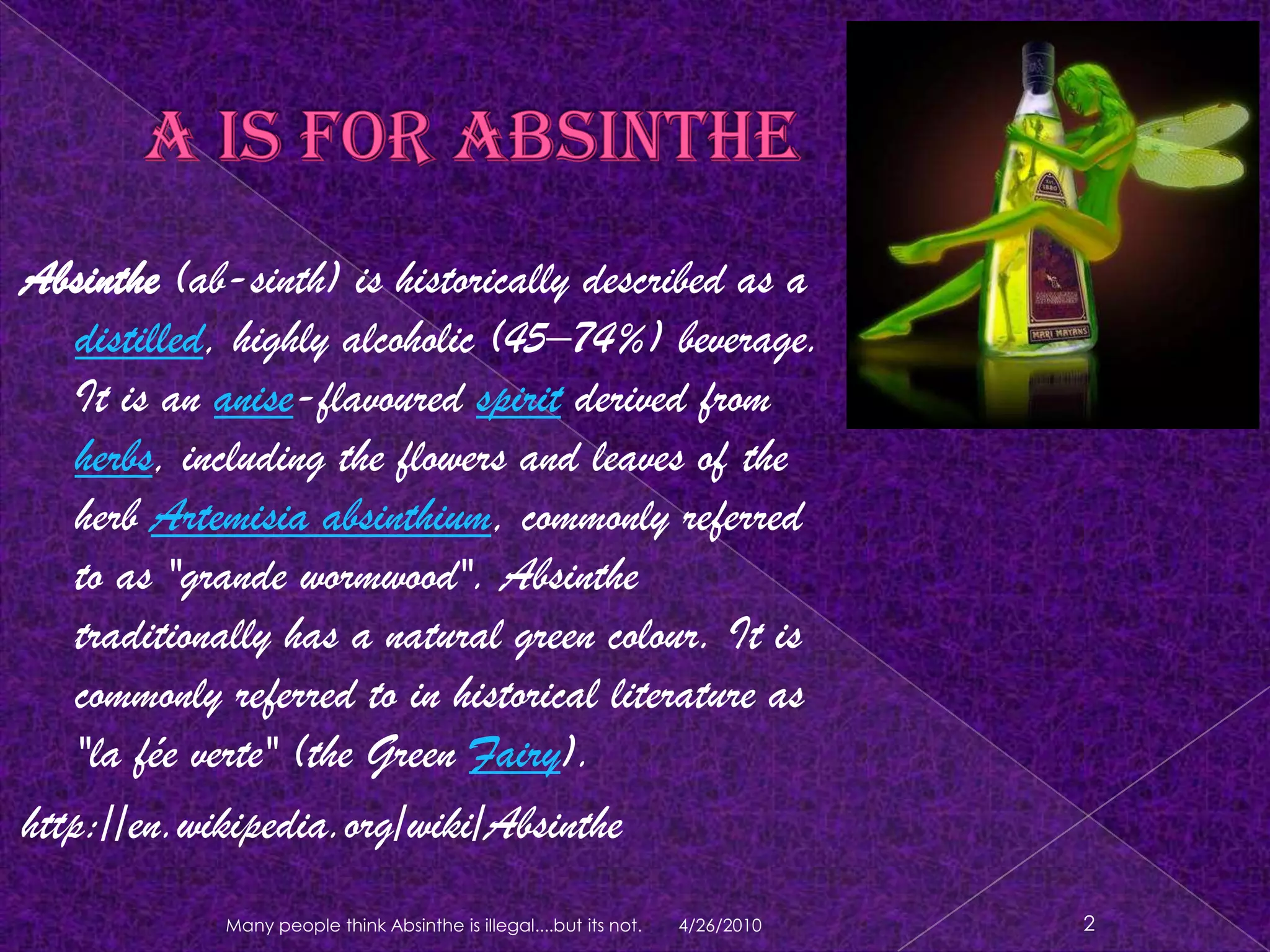 A is for AbsintheAbsinthe (ab-sinth) is historically described as a distilled, highly alcoholic (45–74%) beverage.It is an anise-flavouredspirit derived from herbs, including the flowers and leaves of the herb Artemisia absinthium, commonly referred to as "grande wormwood". Absinthe traditionally has a natural green colour. It is commonly referred to in historical literature as "la féeverte" (the Green Fairy).http://en.wikipedia.org/wiki/Absinthe4/18/20102Many people think Absinthe is illegal....but its not.