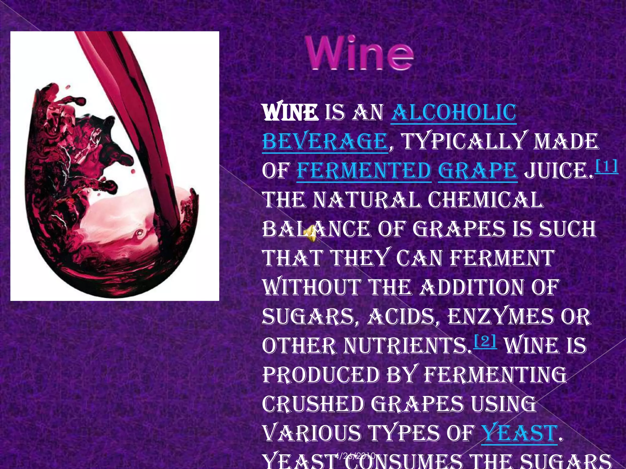 4/18/2010WineWine is an alcoholic beverage, typically made of fermentedgrape juice.[1] The natural chemical balance of grapes is such that they can ferment without the addition of sugars, acids, enzymes or other nutrients.[2] Wine is produced by fermenting crushed grapes using various types of yeast. Yeast consumes the sugars found in the grapes and converts them into alcohol. Different varieties of grapes and strains of yeasts are used depending on the type of wine being producedhttp://en.wikipedia.org/wiki/Wine