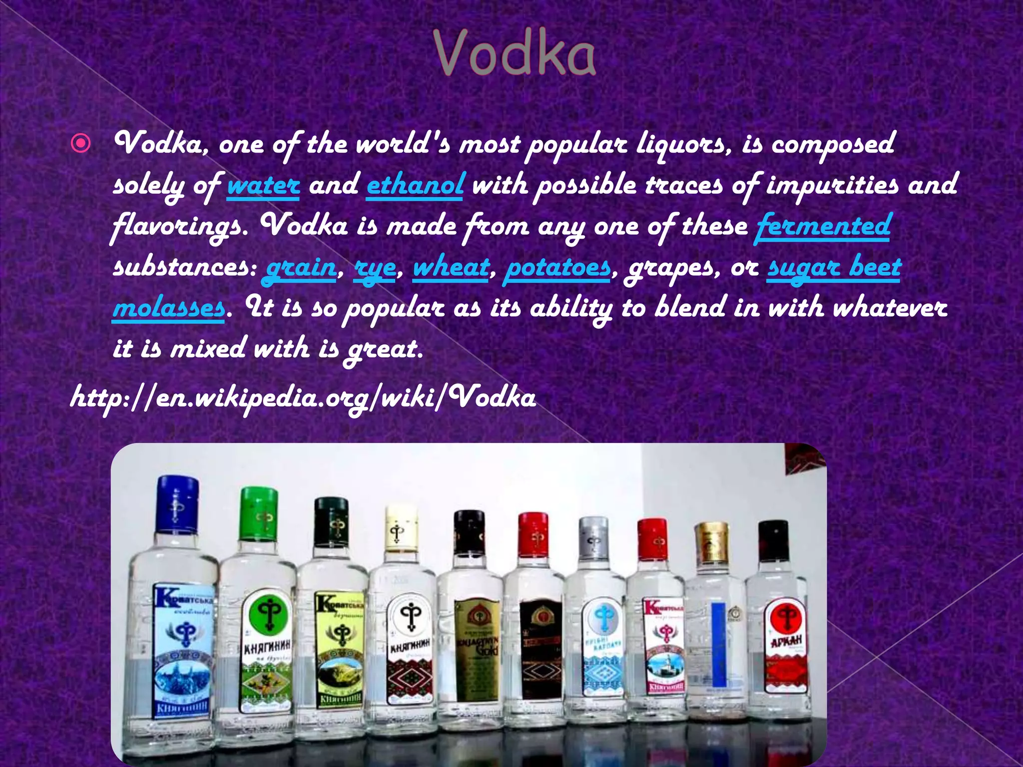 VodkaVodka, one of the world's most popular liquors, is composed solely of water and ethanol with possible traces of impurities and flavorings. Vodka is made from any one of these fermented substances: grain, rye, wheat, potatoes, grapes, or sugar beetmolasses. It is so popular as its ability to blend in with whatever it is mixed with is great.http://en.wikipedia.org/wiki/Vodka4/18/2010