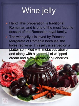  Hello! This preparation is traditional
Romainan and is one of the most favorite
dessert of the Romanian royal family.
 The wine jelly it is loved by Princess
Margareta of Romania because she
loves red wine. This jelly is served on a
platter sprinkled with molasses above
and along with a spoonful of whipped
cream and a few grains of blueberries.
 
