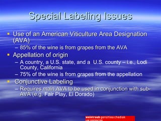 Special Labeling Issues Use of an American Viticulture Area Designation (AVA) 85% of the wine is from grapes from the AVA Appellation of origin A country, a U.S. state, and a  U.S. county – i.e., Lodi County, California 75% of the wine is from grapes from the appellation Conjunctive Labeling Requires main AVA to be used in conjunction with sub-AVA (e.g.  Fair Play, El Dorado) 
