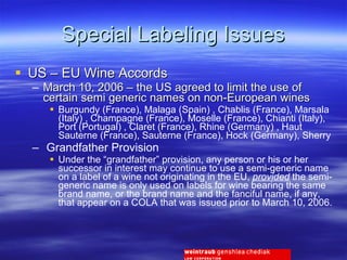 Special Labeling Issues US – EU Wine Accords March 10, 2006 – the US agreed to limit the use of certain semi generic names on non-European wines Burgundy (France), Malaga (Spain) , Chablis (France), Marsala (Italy) , Champagne (France), Moselle (France), Chianti (Italy), Port (Portugal) , Claret (France), Rhine (Germany) , Haut Sauterne (France), Sauterne (France), Hock (Germany), Sherry Grandfather Provision Under the “grandfather” provision, any person or his or her successor in interest may continue to use a semi-generic name on a label of a wine not originating in the EU,  provided  the semi-generic name is only used on labels for wine bearing the same brand name, or the brand name and the fanciful name, if any, that appear on a COLA that was issued prior to March 10, 2006. 