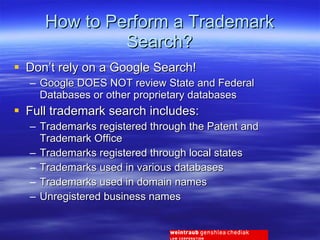 How to Perform a Trademark Search? Don’t rely on a Google Search! Google DOES NOT review State and Federal Databases or other proprietary databases Full trademark search includes: Trademarks registered through the Patent and Trademark Office Trademarks registered through local states Trademarks used in various databases Trademarks used in domain names Unregistered business names 