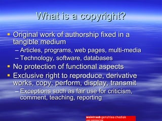 What is a copyright? Original work of authorship fixed in a tangible medium Articles, programs, web pages, multi-media Technology, software, databases No protection of functional aspects Exclusive right to reproduce, derivative works, copy, perform, display, transmit  Exceptions such as fair use for criticism, comment, teaching, reporting 