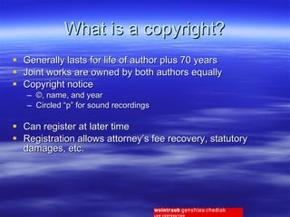What is a copyright? Generally lasts for life of author plus 70 years Joint works are owned by both authors equally Copyright notice ©, name, and year Circled “p” for sound recordings Can register at later time Registration allows attorney’s fee recovery, statutory damages, etc. 