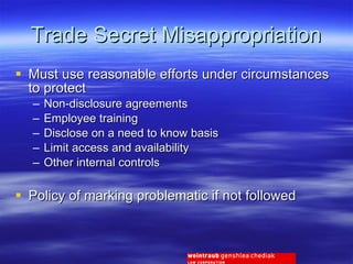 Trade Secret Misappropriation Must use reasonable efforts under circumstances to protect Non-disclosure agreements Employee training Disclose on a need to know basis Limit access and availability Other internal controls Policy of marking problematic if not followed 
