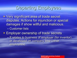 Departing Employees Very significant area of trade secret disputes. Actions for injunction or special damages if show willful and malicious. Customer lists Employer ownership of trade secrets If relates to business of employer (for inventor) or developed on company time (other employees) 