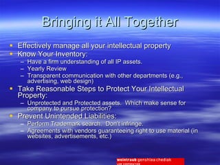 Bringing it All Together Effectively manage all your intellectual property Know Your Inventory: Have a firm understanding of all IP assets. Yearly Review Transparent communication with other departments (e.g., advertising, web design) Take Reasonable Steps to Protect Your Intellectual Property: Unprotected and Protected assets.  Which make sense for company to pursue protection? Prevent Unintended Liabilities: Perform Trademark search.  Don’t infringe. Agreements with vendors guaranteeing right to use material (in websites, advertisements, etc.) 