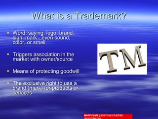 What is a Trademark? Word, saying, logo, brand, sign, mark - even sound, color, or smell Triggers association in the market with owner/source Means of protecting goodwill The exclusive right to use a brand (mark) for products or services 
