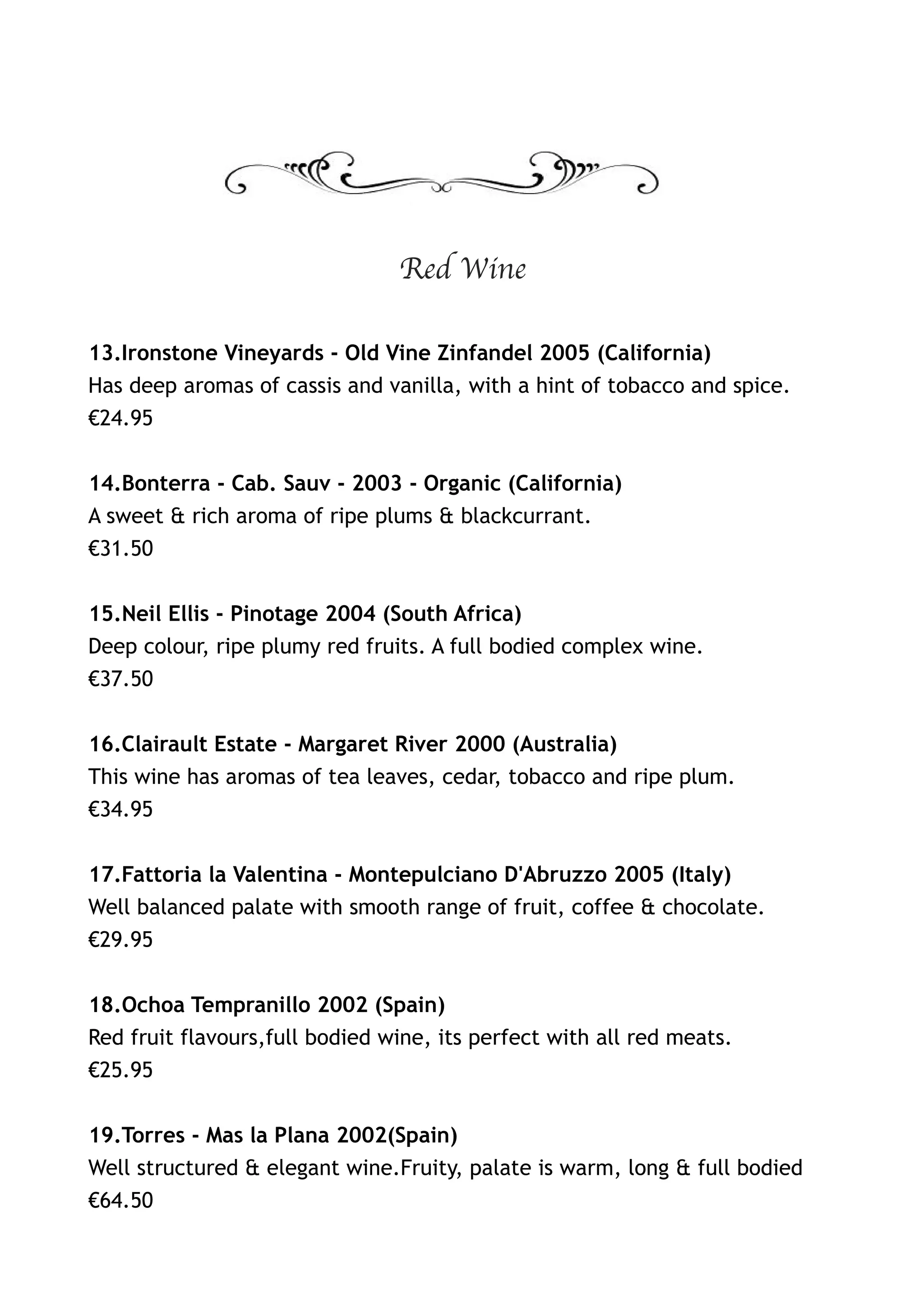 Red Wine

13.Ironstone Vineyards - Old Vine Zinfandel 2005 (California)
Has deep aromas of cassis and vanilla, with a hint of tobacco and spice.
€24.95


14.Bonterra - Cab. Sauv - 2003 - Organic (California)
A sweet & rich aroma of ripe plums & blackcurrant.
€31.50


15.Neil Ellis - Pinotage 2004 (South Africa)
Deep colour, ripe plumy red fruits. A full bodied complex wine.
€37.50


16.Clairault Estate - Margaret River 2000 (Australia)
This wine has aromas of tea leaves, cedar, tobacco and ripe plum.
€34.95


17.Fattoria la Valentina - Montepulciano D'Abruzzo 2005 (Italy)
Well balanced palate with smooth range of fruit, coffee & chocolate.
€29.95


18.Ochoa Tempranillo 2002 (Spain)
Red fruit flavours,full bodied wine, its perfect with all red meats.
€25.95


19.Torres - Mas la Plana 2002(Spain)
Well structured & elegant wine.Fruity, palate is warm, long & full bodied
€64.50
 
