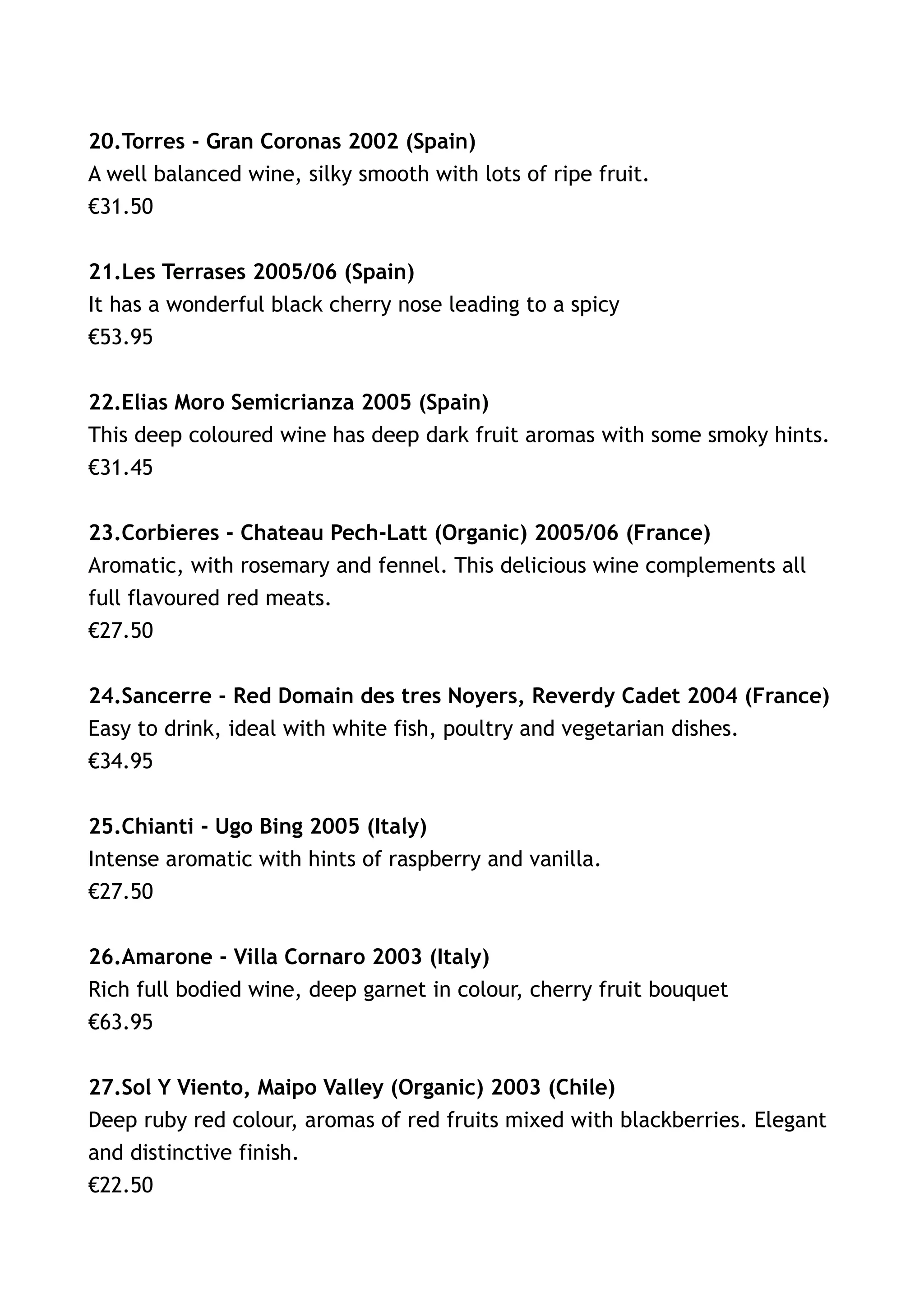 20.Torres - Gran Coronas 2002 (Spain)
A well balanced wine, silky smooth with lots of ripe fruit.
€31.50


21.Les Terrases 2005/06 (Spain)
It has a wonderful black cherry nose leading to a spicy
€53.95


22.Elias Moro Semicrianza 2005 (Spain)
This deep coloured wine has deep dark fruit aromas with some smoky hints.
€31.45


23.Corbieres - Chateau Pech-Latt (Organic) 2005/06 (France)
Aromatic, with rosemary and fennel. This delicious wine complements all
full flavoured red meats.
€27.50


24.Sancerre - Red Domain des tres Noyers, Reverdy Cadet 2004 (France)
Easy to drink, ideal with white fish, poultry and vegetarian dishes.
€34.95


25.Chianti - Ugo Bing 2005 (Italy)
Intense aromatic with hints of raspberry and vanilla.
€27.50


26.Amarone - Villa Cornaro 2003 (Italy)
Rich full bodied wine, deep garnet in colour, cherry fruit bouquet
€63.95


27.Sol Y Viento, Maipo Valley (Organic) 2003 (Chile)
Deep ruby red colour, aromas of red fruits mixed with blackberries. Elegant
and distinctive finish.
€22.50
 