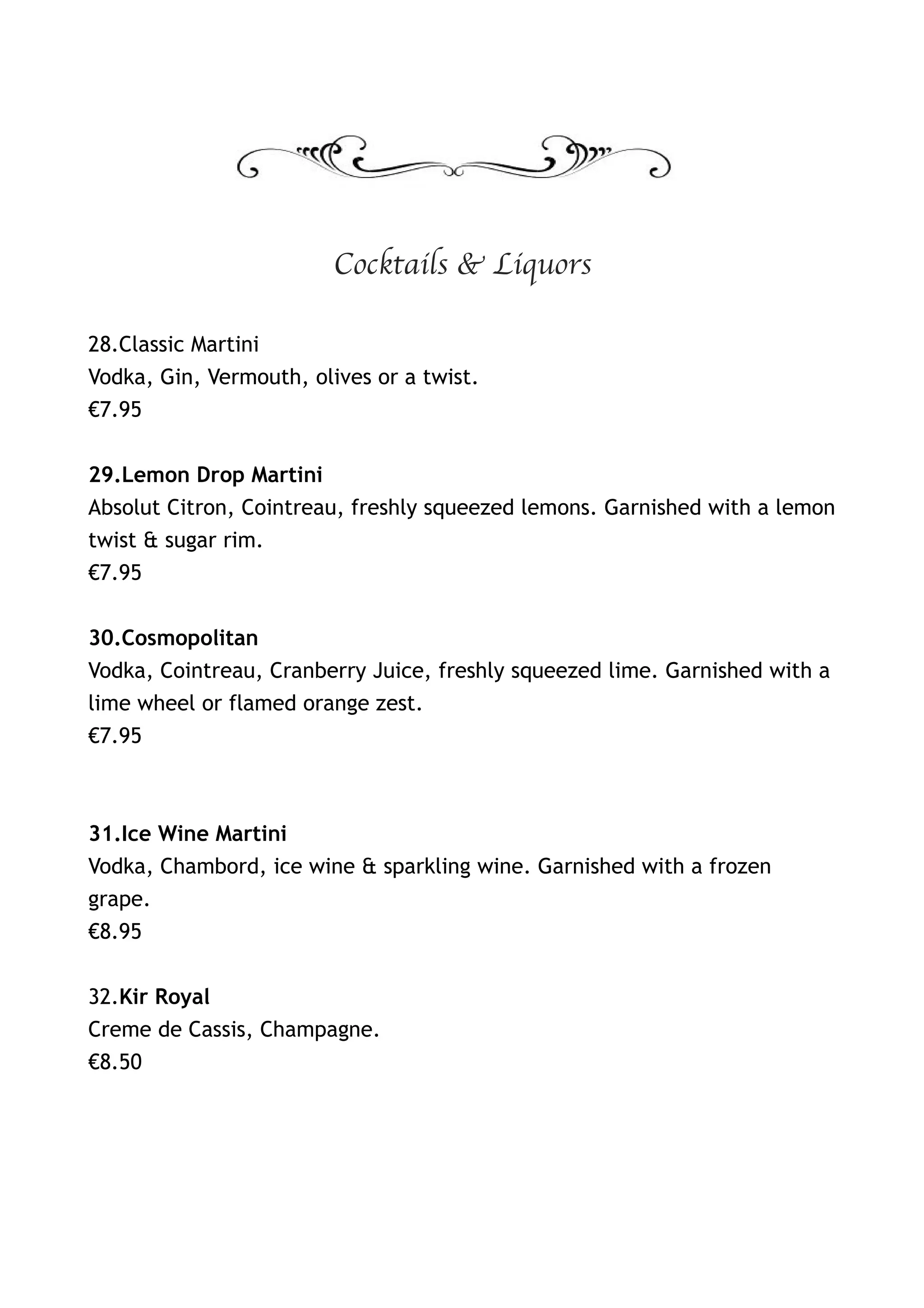 Cocktails & Liquors

28.Classic Martini
Vodka, Gin, Vermouth, olives or a twist.
€7.95


29.Lemon Drop Martini
Absolut Citron, Cointreau, freshly squeezed lemons. Garnished with a lemon
twist & sugar rim.
€7.95


30.Cosmopolitan
Vodka, Cointreau, Cranberry Juice, freshly squeezed lime. Garnished with a
lime wheel or flamed orange zest.
€7.95



31.Ice Wine Martini
Vodka, Chambord, ice wine & sparkling wine. Garnished with a frozen
grape.
€8.95


32.Kir Royal
Creme de Cassis, Champagne.
€8.50
 