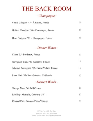 THE BACK ROOM
~Champagne~
Dom Perignon ’53 – Champagne, France
~Dinner Wines~
Sauvignon Blanc '47- Sancerre, France 16
Cabernet Sauvignon '53- Grand Vidure, France 16
~Dessert Wines~
Sherry- Moni 56’ Full Cream 18
Riesling- Morselle, Germany 58’ 17
40
Claret '55- Bordeaux, France
Veuve Clicquot '47 - Á Reims, France 20
Moët et Chandon ‘50 – Champagne, France 19
17
Pinot Noir '55- Santa Monica, California 12
Crusted Port- Fonseca Porto Vintage 19
1010 New York, New York 40506
Phone: 712-334-5666 Web: TheBackRoom.com
All Wines Served By The Glass
 