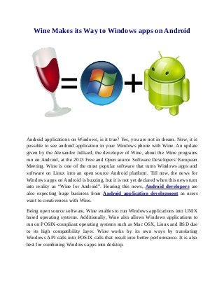 Wine Makes its Way to Windows apps on Android




Android applications on Windows, is it true? Yes, you are not in dream. Now, it is
possible to see android application in your Windows phone with Wine. An update
given by the Alexandre Julliard, the developer of Wine, about the Wine programs
run on Android, at the 2013 Free and Open source Software Developers' European
Meeting. Wine is one of the most popular software that turns Windows apps and
software on Linux into an open source Android platform. Till now, the news for
Windows apps on Android is buzzing, but it is not yet declared when this news turn
into reality as “Wine for Android”. Hearing this news, Android developers are
also expecting huge business from Android application development as users
want to creativeness with Wine.

Being open source software, Wine enables to run Windows applications into UNIX
based operating systems. Additionally, Wine also allows Windows applications to
run on POSIX-compliant operating systems such as Mac OSX, Linux and BSD due
to its high compatibility layer. Wine works by its own ways by translating
Windows API calls into POSIX calls that result into better performance. It is also
best for combining Windows apps into desktop.
 