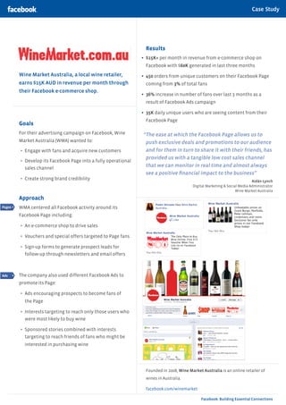 Case Study

                                                                                                                Case Study | Category



                                                                  Results
                                                                •	 $15K+ per month in revenue from e-commerce shop on
                                                                  Facebook with $60K generated in last three months
        Wine Market Australia, a local wine retailer,           •	 450 orders from unique customers on their Facebook Page
        earns $15K AUD in revenue per month through               coming from 3% of total fans
        their Facebook e-commerce shop.
                                                                •	 36% increase in number of fans over last 3 months as a
                                                                  result of Facebook Ads campaign

                                                                •	 35K daily unique users who are seeing content from their
                                                                  Facebook Page
        Goals
        For their advertising campaign on Facebook, Wine        “The ease at which the Facebook Page allows us to
        Market Australia (WMA) wanted to:                        push exclusive deals and promotions to our audience
        •	 Engage with fans and acquire new customers            and for them in turn to share it with their friends, has
                                                                 provided us with a tangible low cost sales channel
        •	 Develop its Facebook Page into a fully operational
          sales channel
                                                                 that we can monitor in real time and almost always
                                                                 see a positive financial impact to the business”
        •	 Create strong brand credibility                                                                                  Aidän Lynch
                                                                                          Digital Marketing & Social Media Administrator
                                                                                                                   Wine Market Australia

        Approach
Pages   WMA centered all Facebook activity around its
        Facebook Page including:

        •	 An e-commerce shop to drive sales
        •	 Vouchers and special offers targeted to Page fans
        •	 Sign-up forms to generate prospect leads for
          follow-up through newsletters and email offers



Ads     The company also used different Facebook Ads to
        promote its Page:

        •	 Ads encouraging prospects to become fans of
          the Page

        •	 Interests targeting to reach only those users who
          were most likely to buy wine

        •	 Sponsored stories combined with interests
          targeting to reach friends of fans who might be
          interested in purchasing wine




                                                                  Founded in 2008, Wine Market Australia is an online retailer of
                                                                  wines in Australia.

                                                                  facebook.com/winemarket

                                                                                               Facebook: Building Essential Connections
 