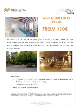 WINE NIGHTS IN LA
                                                                       RIOJA

                                                                  FROM 110€
We invite you to discover the most prestigious wine region of Spain, La Rioja. A place
where gastronomy, art and anything you can imagine is related to wine. You’ll be
accommodated in a charming hotel and you’ll get the chance to visit the most
selective wineries.




      It Includes:
              1 night accommodation in one double bedroom, bed and breakfast basis.
              2 visits to wineries including wine tasting.
              1traditional meal in the area.
          Price per person, taxes included


      The above rate does not apply during high season. The selection of hotels, restaurants and wineries will be done by
      our expert team 4 days before the event following different criteria: season of the year, customers profile, seasonal
      products, etc. This way of working allows us to select freely those bars that fulfill best our needs.




                                                Ocio Vital: viajes y Experiencias
                                            Info@ociovital.com, www.ociovital.com
                                                        Tel: 93 3171909                                              1
 