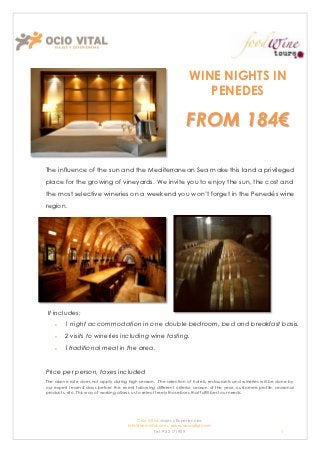 WINE NIGHTS IN
                                                                      PENEDES

                                                                  FROM 184€

The influence of the sun and the Mediterranean Sea make this land a privileged
place for the growing of vineyards. We invite you to enjoy the sun, the cost and
the most selective wineries on a weekend you won’t forget in the Penedés wine
region.




It includes:
        1 night accommodation in one double bedroom, bed and breakfast basis.
        2 visits to wineries including wine tasting.
        1traditional meal in the area.


Price per person, taxes included
The above rate does not apply during high season. The selection of hotels, restaurants and wineries will be done by
our expert team 4 days before the event following different criteria: season of the year, customers profile, seasonal
products, etc. This way of working allows us to select freely those bars that fulfill best our needs.




                                          Ocio Vital: viajes y Experiencias
                                      Info@ociovital.com, www.ociovital.com
                                                  Tel: 93 3171909                                              1
 