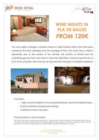 WINE NIGHTS IN
                                                                 PLA DE BAGES
                                                                  FROM 120€
The wine region of Bages is situated inland on wide Catalan plains that have been
formed by the River Llobregat over the passage of time. The wines have a distinct
personality due to the severity of the climate, the scarcity of rainfall and the
undulating ground; facts that result in vines that yield little in terms of quantity but a
lot in terms of quality. We invite you to discover them through a wonderful weekend.




  It includes:
          1 night accommodation in one double bedroom, bed and breakfast basis.
          2 visits to wineries including wine tasting.
          1traditional meal in the area.


  Price per person, taxes included
  The above rate does not apply during high season. The selection of hotels, restaurants and wineries will be done by
  our expert team 4 days before the event following different criteria: season of the year, customers profile, seasonal
  products, etc. This way of working allows us to select freely those bars that fulfill best our needs.



                                            Ocio Vital: viajes y Experiencias
                                        Info@ociovital.com, www.ociovital.com
                                                    Tel: 93 3171909                                              1
 