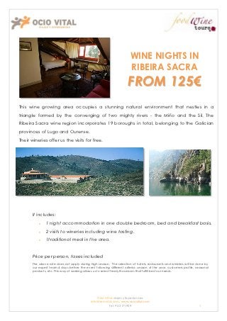 WINE NIGHTS IN
                                                                        RIBEIRA SACRA
                                                                      FROM 125€
This wine growing area occupies a stunning natural environment that nestles in a
triangle formed by the converging of two mighty rivers - the Miño and the Sil. The
Ribeira Sacra wine region incorporates 19 boroughs in total, belonging to the Galician
provinces of Lugo and Ourense.
Their wineries offer us the visits for free.




       It includes:
              1 night accommodation in one double bedroom, bed and breakfast basis.
              2 visits to wineries including wine tasting.
              1traditional meal in the area.


       Price per person, taxes included
       The above rate does not apply during high season. The selection of hotels, restaurants and wineries will be done by
       our expert team 4 days before the event following different criteria: season of the year, customers profile, seasonal
       products, etc. This way of working allows us to select freely those bars that fulfill best our needs.




                                                 Ocio Vital: viajes y Experiencias
                                             Info@ociovital.com, www.ociovital.com
                                                         Tel: 93 3171909                                              1
 