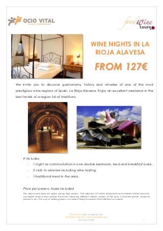 WINE NIGHTS IN LA
                                                                    RIOJA ALAVESA

                                                                       FROM 127€
We invite you to discover gastronomy, history and wineries of one of the most
prestigious wine regions of Spain, La Rioja Alavesa. Enjoy an excellent weekend in the
best hotels of a region full of traditions.




     It includes:
             1 night accommodation in one double bedroom, bed and breakfast basis.
             2 visits to wineries including wine tasting.
             1traditional meal in the area.


     Price per person, taxes included
     The above rate does not apply during high season. The selection of hotels, restaurants and wineries will be done by
     our expert team 4 days before the event following different criteria: season of the year, customers profile, seasonal
     products, etc. This way of working allows us to select freely those bars that fulfill best our needs.




                                               Ocio Vital: viajes y Experiencias
                                           Info@ociovital.com, www.ociovital.com
                                                       Tel: 93 3171909                                              1
 