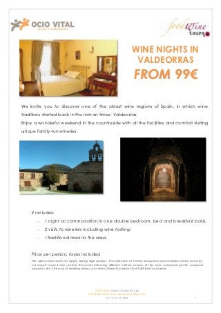 WINE NIGHTS IN
                                                                          VALDEORRAS
                                                                          FROM 99€

We invite you to discover one of the oldest wine regions of Spain, in which wine
traditions started back in the roman times: Valdeorras.
Enjoy a wonderful weekend in the countryside with all the facilities and comfort visiting
unique family-run wineries.




     It includes:
             1 night accommodation in one double bedroom, bed and breakfast basis.
             2 visits to wineries including wine tasting.
             1traditional meal in the area.


     Price per person, taxes included
     The above rate does not apply during high season. The selection of hotels, restaurants and wineries will be done by
     our expert team 4 days before the event following different criteria: season of the year, customers profile, seasonal
     products, etc. This way of working allows us to select freely those bars that fulfill best our needs.




                                               Ocio Vital: viajes y Experiencias
                                           Info@ociovital.com, www.ociovital.com
                                                       Tel: 93 3171909                                              1
 