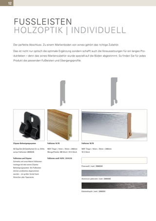 12




     FUSSLEISTEN
     HOLZOPTIK | INDIVIDUELL
     Der perfekte Abschluss. Zu einem Markenboden von wineo gehört das richtige Zubehör.

     Das ist nicht nur optisch die optimale Ergänzung sondern schafft auch die Voraussetzungen für ein langes Pro-
     duktleben – denn das wineo Markenzubehör wurde speziell auf die Böden abgestimmt. So finden Sie für jedes
     Produkt die passenden Fußleisten und Übergangsprofile.




     Clipstar-Befestigungssystem                     Fußleiste 14/70                         Fußleiste 18/78


     50 Clips/Set (25 Sets/Karton) für ca. 25 lfm.   MDF-Träger | 14mm × 70mm × 2400mm       MDF-Träger | 18mm × 78mm × 2400mm
     wineo-Fußleisten 30020239                       Menge/Palette: 400 Stück | VE 4 Stück   VE 4 Stück


     Fußleisten und Clipstar                         Fußleiste weiß 14/70 | 30040208
     Schnelle und unsichtbare Fußleisten-
     montage mit dem wineo Clipstar-
                                                                                             Polarweiß | matt | 30060345
     Befestigungssystem. Die Fußleisten
     können problemlos abgenommen
     werden – ein großer Vorteil beim
     Streichen oder Tapezieren.
                                                                                             Aluminium gebürstet | matt | 30060360




                                                                                             Edelstahloptik | matt | 30060361
 