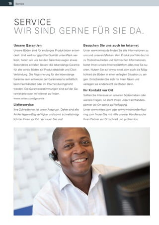 16    Service




     SERVICE
     WIR SIND GERNE FÜR SIE DA.
     Unsere Garantien                                         Besuchen Sie uns auch im Internet
     Unsere Böden sind für ein langes Produktleben entwi-     Unter www.wineo.de finden Sie alle Informationen zu
     ckelt. Und weil nur geprüfte Qualität unser Werk ver-    uns und unseren Marken. Vom Produktportfolio bis hin
     lässt, haben wir uns bei den Garantiezusagen etwas       zu Produktneuheiten und technischen Informationen,
     Besonderes einfallen lassen: die lebenslange Garantie    bietet Ihnen unsere Internetplattform alles was Sie su-
     für alle wineo Böden auf Produktstabilität und Click-    chen. Nutzen Sie auf www.witex.com auch die Mög-
     Verbindung. Die Registrierung für die lebenslange        lichkeit die Böden in einer verlegten Situation zu zei-
     Garantie kann entweder per Garantiekarte (erhältlich     gen. Entscheiden Sie sich für Ihren Raum und
     beim Fachhändler) oder im Internet durchgeführt          verlegen sie kinderleicht die Böden darin.
     werden. Die Garantiebestimmungen sind auf der Ga-
                                                              Ihr Kontakt vor Ort
     rantiekarte oder im Internet zu finden.
                                                              Sollten Sie Interesse an unseren Böden haben oder
     www.witex.com/garantie
                                                              weitere Fragen, so steht Ihnen unser Fachhandels-
     Lieferservice                                            partner vor Ort gerne zur Verfügung.
     Ihre Zufriedenheit ist unser Anspruch. Daher sind alle   Unter www.witex.com oder www.windmoeller-floo-
     Artikel lagermäßig verfügbar und somit schnellstmög-     ring.com finden Sie mit Hilfe unserer Händlersuche
     lich bei Ihnen vor Ort. Vertrauen Sie uns!               Ihren Partner vor Ort schnell und problemlos.
 