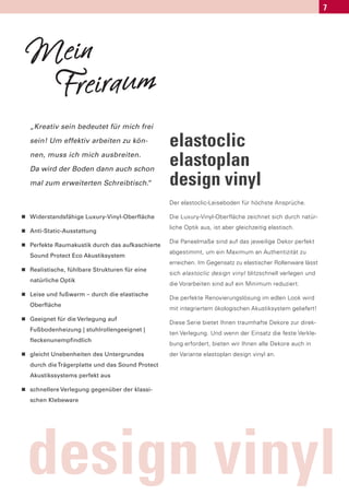 7




    Mein
     Freiraum
    „Kreativ sein bedeutet für mich frei

    sein! Um effektiv arbeiten zu kön-             elastoclic
    nen, muss ich mich ausbreiten.

    Da wird der Boden dann auch schon
                                                   elastoplan
    mal zum erweiterten Schreibtisch.
                                    “              design vinyl
                                                   Der elastoclic-Leiseboden für höchste Ansprüche.

n   Widerstandsfähige Luxury-Vinyl-Oberfläche      Die Luxury-Vinyl-Oberfläche zeichnet sich durch natür-

n
                                                   liche Optik aus, ist aber gleichzeitig elastisch.
    Anti-Static-Ausstattung

n
                                                   Die Paneelmaße sind auf das jeweilige Dekor perfekt
    Perfekte Raumakustik durch das aufkaschierte
                                                   abgestimmt, um ein Maximum an Authentizität zu
    Sound Protect Eco Akustiksystem
                                                   erreichen. Im Gegensatz zu elastischer Rollenware lässt
n   Realistische, fühlbare Strukturen für eine
                                                   sich elastoclic design vinyl blitzschnell verlegen und
    natürliche Optik
                                                   die Vorarbeiten sind auf ein Minimum reduziert.
n   Leise und fußwarm – durch die elastische
                                                   Die perfekte Renovierungslösung im edlen Look wird
    Oberfläche
                                                   mit integriertem ökologischen Akustiksystem geliefert!
n   Geeignet für die Verlegung auf
                                                   Diese Serie bietet Ihnen traumhafte Dekore zur direk-
    Fußbodenheizung | stuhlrollengeeignet |
                                                   ten Verlegung. Und wenn der Einsatz die feste Verkle-
    fleckenunempfindlich
                                                   bung erfordert, bieten wir Ihnen alle Dekore auch in
n   gleicht Unebenheiten des Untergrundes          der Variante elastoplan design vinyl an.
    durch die Trägerplatte und das Sound Protect
    Akustikssystems perfekt aus

n   schnellere Verlegung gegenüber der klassi-
    schen Klebeware




    design vinyl
 