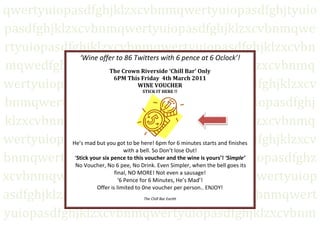 ‘Wine offer to 86 Twitters with 6 pence at 6 Oclock’!The Crown Riverside ‘Chill Bar’ Only                                                      6PM This Friday  4th March 2011                                                                                                                              WINE VOUCHER                                                                                                                      STICK IT HERE !!He’s mad but you got to be here! 6pm for 6 minutes starts and finishes with a bell. So Don’t lose Out! ‘Stick your six pence to this voucher and the wine is yours’! ‘Simple’ No Voucher, No 6 pee, No Drink. Even Simpler, when the bell goes its final, NO MORE! Not even a sausage! ‘6 Pence for 6 Minutes, He’s Mad’!Offer is limited to 0ne voucher per person.. ENJOY!The Chill Bar Earith<br />qwertyuiopasdfghjklzxcvbnmqwertyuiopasdfghjtyuiopasdfghjklzxcvbnmqwertyuiopasdfghjklzxcvbnmqwertyuiopasdfghjklzxcvbnmqwertyuiopasdfghjklzxcvbnmqwedfghjklzxcvbnmqwertyuiopasdfghjklzxcvbnmqwertyuiopasdfghjklzxcvbnmqwertyuiopasdfghjklzxcvbnmqwertyuiopasdfghjklzxcvbnmqwertyuiopasdfghjklzxcvbnmqwertyuiopasdfghjklzxcvdfghjklzxcvbnmqwertyuiopasdfghjklzxcvbnmqwertyuiopasdfghjklzxcvbnmqwertyuiopasdfghjklzxcvbnmqwertyuiopasdfghzxcvbnmqwertyuiopasdfghjklzxcnmqvbnmqwertyuiopasdfghjklzxcvbnmqwertyuiopasdfghjklzxcvbnmqwertyuiopasdfghjklzxcvbnmqwertyuiopasdfghjklzxcvbnmqwertyuiopasdfghjklzxcvbnmqwertyuiopasdfghjklzxcvbnmqwertyuiopasdfghjklzxcvbnmqwertyuiopasdfghjklzxcvbnmqwertyuiopasdfghjklzxcvbnmqwertyuiopasdfghjklzxcvbnmrtyuiopasdfghjklzxcvbnmqwertyuiopasdfghjklzxcvbnmqwertyuiopasdfghjklzxcvbnmqwertyuiopasdfghjklzxcvbnmqwertyuiopasdfghjklzxcvbnmqwertyuiopasdfghjklzxcvbnmqwertyuiopasdfghjklzxcvbnmqwertyuiopasdfghjklzxcvbnmqwertyuiopasdfghjklzxcvbnmqwertyuiopasdfghjklzxcvbnmqwertyuiopasdfghjklzxcvbnmqwertyuiopasdfghjklzxcvbnmqwertyuiopasdfghjklzxcvbnmrtyuiopasdfghjklzxcvbnmqwertyuiopasdfghjklzxcvbnmqwertyuiopasdfghjklzxcvbnmqwertyuiopasdfghjklzxcvbnmqwertyuiopasdfghjklzxcvbnmqwertyuiopasdfghjklzxcvbnmqwertyuiopasdfghjklzxcvbnmqwertyuiopasdfghjklzxcvbnmqwertyuiopasdfghjklzxcvbnmqwertyuiopasdfghjklzxcvbnmqwertyuiopasdfghjklzxcvbnmqwertyuiopasdfghjklzxcvbnmqwertyuiopasdfghjklzxcvbnmrtyuiopasdfghjklzxcvbnmqwertyuiopasdfghjklzxcvbnmqwertyuiopasdfghjklzxcvbnmqwertyuiopasdfghjklzxcvbnmqwertyuiopasdfghjklzxcvbnmqwertyuiopasdfghjklzxcvbnmqwertyuiopasdfghjklzxcvbnmqwertyuiopasdfghjklzxcvbnmqwertyuiopasdfghjklzxcvbnmqwertyuiopasdfghjklzxcvbnmqwertyuiopasdfghjklzxcvbnmqwertyuiopasdfghjklzxcvbnmqwertyuiopasdfghjklzxcvbnmrtyuiopasdfghjklzxcvbnmqwertyuiopasdfghjklzxcvbnmqwertyuiopasdfghjklzxcvbnmqwertyuiopasdfghjklzxcvbnmqwertyuiopasdfghjklzxcvbnmqwertyuiopasdfghjklzxcvbnmqwertyuiopasdfghjklzxcvbnmqwertyuiopasdfghjklzxcvbnmqwertyuiopasdfghjklzxcvbnmqwertyuiopasdfghjklzxcvbnmqwertyuiopasdfghjklzxcvbnmqwertyuiopasdfghjklzxcvbnmqwertyuiopasdfghjklzxcvbnmrtyuiopasdfghjklzxcvbnmqwertyuiopasdfghjklzxcvbnmqwertyuiopasdfghjklzxcvbnmqwertyuiopasdfghjklzxcvbnmqwertyuiopasdfghjklzxcvbnmqwertyuiopasdfghjklzxcvbnmqwertyuiopasdfghjklzxcvbnmqwertyuiopasdfghjklzxcvbnmqwertyuiopasdfghjklzxcvbnmqwertyuiopasdfghjklzxcvbnmqwertyuiopasdfghjklzxcvbnmqwertyuiopasdfghjklzxcvbnmqwertyuiopasdfghjklzxcvbnmqwwertyuiopasdfghjklzxcvbnmqwertyuiopasdfghjklzxcvbnmqwertyuiopasdfghjklzxcvbnmqwertyuiopasdfghjklzxcvbnm<br />